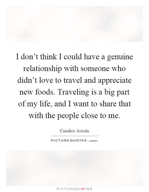 I don't think I could have a genuine relationship with someone who didn't love to travel and appreciate new foods. Traveling is a big part of my life, and I want to share that with the people close to me Picture Quote #1