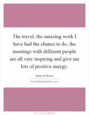 The travel, the amazing work I have had the chance to do, the meetings with different people are all very inspiring and give me lots of positive energy Picture Quote #1