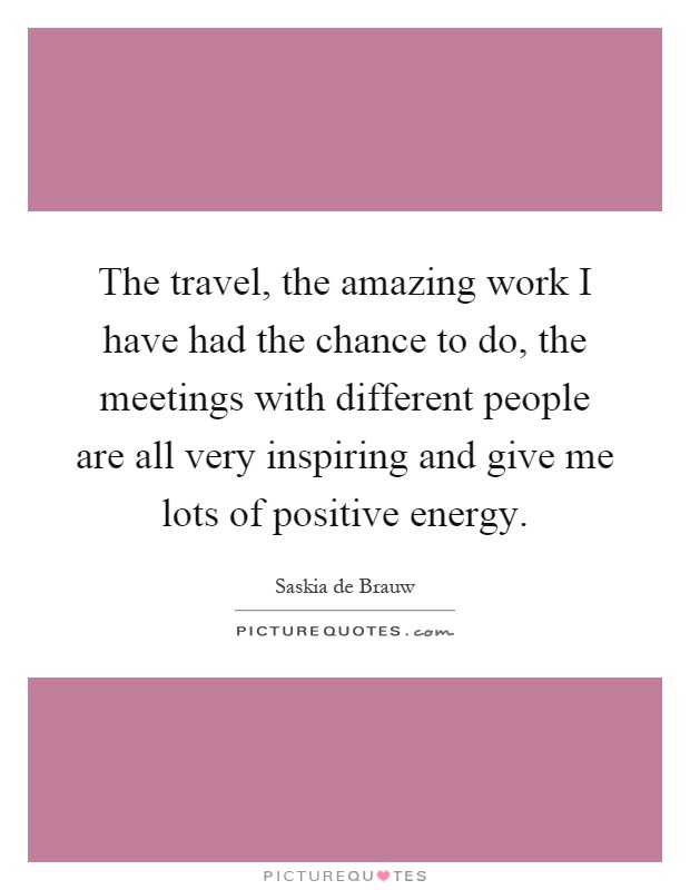 The travel, the amazing work I have had the chance to do, the meetings with different people are all very inspiring and give me lots of positive energy Picture Quote #1