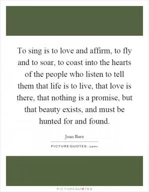 To sing is to love and affirm, to fly and to soar, to coast into the hearts of the people who listen to tell them that life is to live, that love is there, that nothing is a promise, but that beauty exists, and must be hunted for and found Picture Quote #1