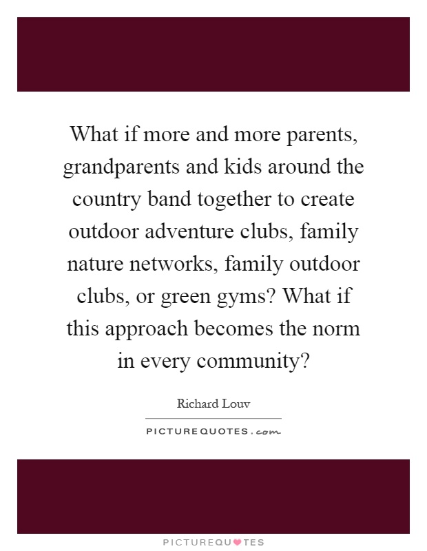 What if more and more parents, grandparents and kids around the country band together to create outdoor adventure clubs, family nature networks, family outdoor clubs, or green gyms? What if this approach becomes the norm in every community? Picture Quote #1