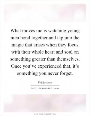 What moves me is watching young men bond together and tap into the magic that arises when they focus with their whole heart and soul on something greater than themselves. Once you’ve experienced that, it’s something you never forget Picture Quote #1