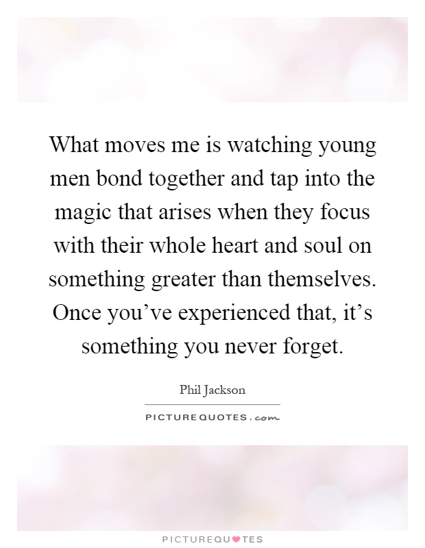 What moves me is watching young men bond together and tap into the magic that arises when they focus with their whole heart and soul on something greater than themselves. Once you've experienced that, it's something you never forget Picture Quote #1