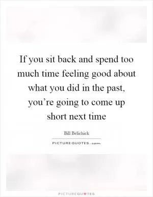 If you sit back and spend too much time feeling good about what you did in the past, you’re going to come up short next time Picture Quote #1