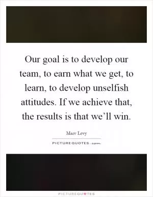 Our goal is to develop our team, to earn what we get, to learn, to develop unselfish attitudes. If we achieve that, the results is that we’ll win Picture Quote #1