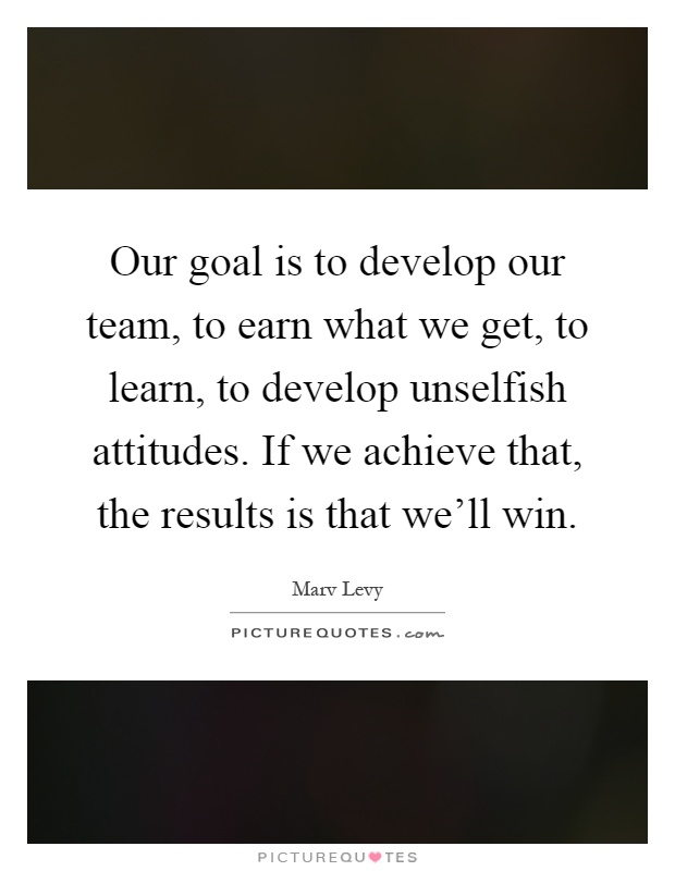 Our goal is to develop our team, to earn what we get, to learn, to develop unselfish attitudes. If we achieve that, the results is that we'll win Picture Quote #1