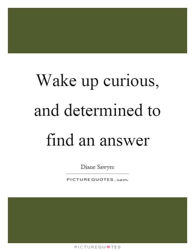 Wake up curious, and determined to find an answer Picture Quote #1