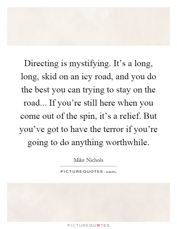Directing is mystifying. It's a long, long, skid on an icy road, and you do the best you can trying to stay on the road... If you're still here when you come out of the spin, it's a relief. But you've got to have the terror if you're going to do anything worthwhile Picture Quote #1