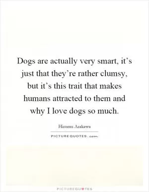 Dogs are actually very smart, it’s just that they’re rather clumsy, but it’s this trait that makes humans attracted to them and why I love dogs so much Picture Quote #1