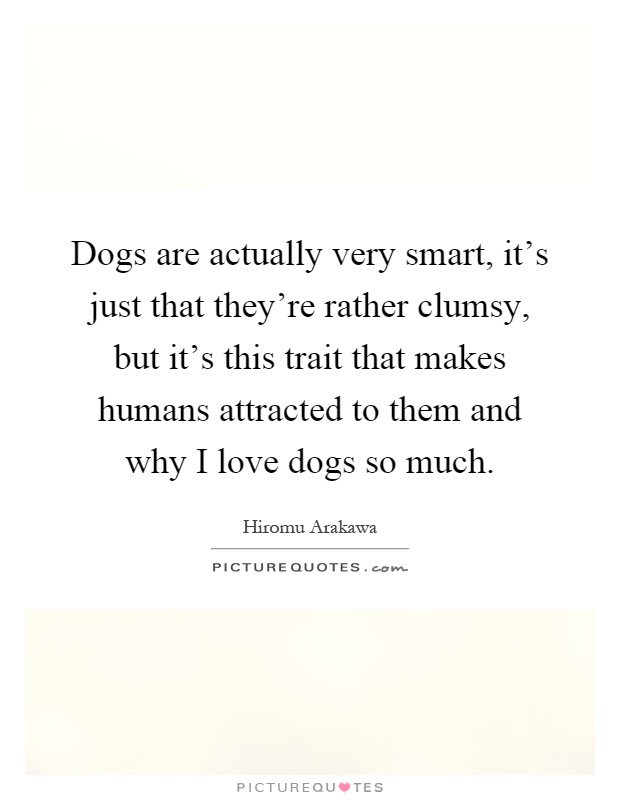 Dogs are actually very smart, it's just that they're rather clumsy, but it's this trait that makes humans attracted to them and why I love dogs so much Picture Quote #1