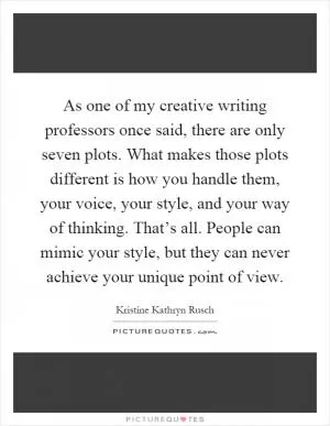 As one of my creative writing professors once said, there are only seven plots. What makes those plots different is how you handle them, your voice, your style, and your way of thinking. That’s all. People can mimic your style, but they can never achieve your unique point of view Picture Quote #1