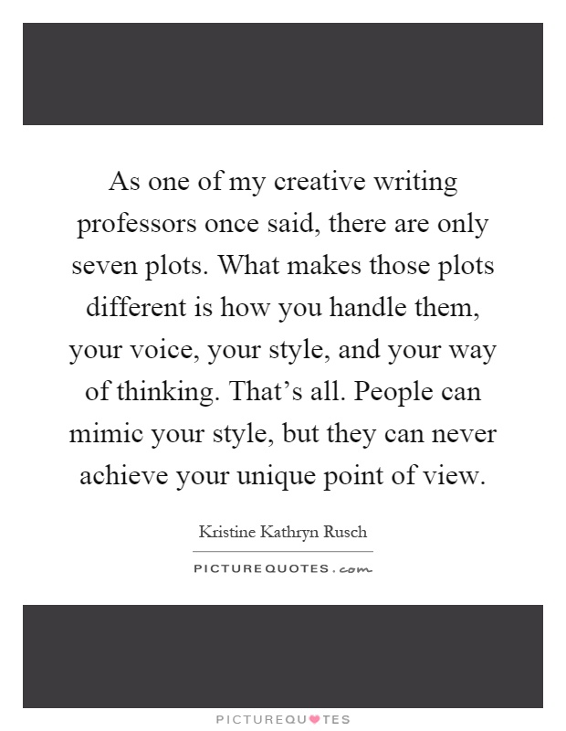 As one of my creative writing professors once said, there are only seven plots. What makes those plots different is how you handle them, your voice, your style, and your way of thinking. That's all. People can mimic your style, but they can never achieve your unique point of view Picture Quote #1