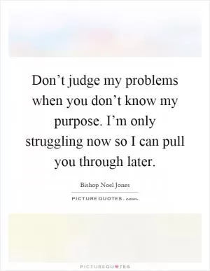 Don’t judge my problems when you don’t know my purpose. I’m only struggling now so I can pull you through later Picture Quote #1