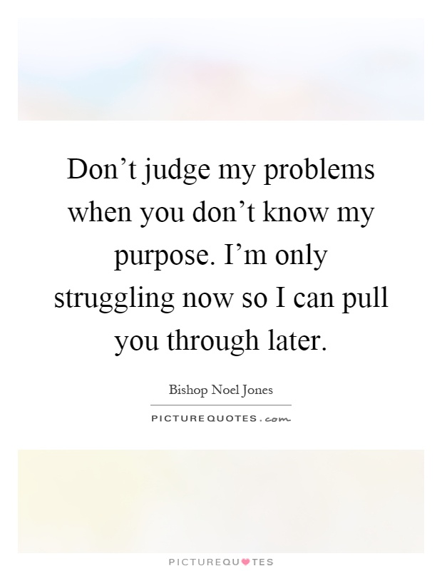 Don't judge my problems when you don't know my purpose. I'm only struggling now so I can pull you through later Picture Quote #1