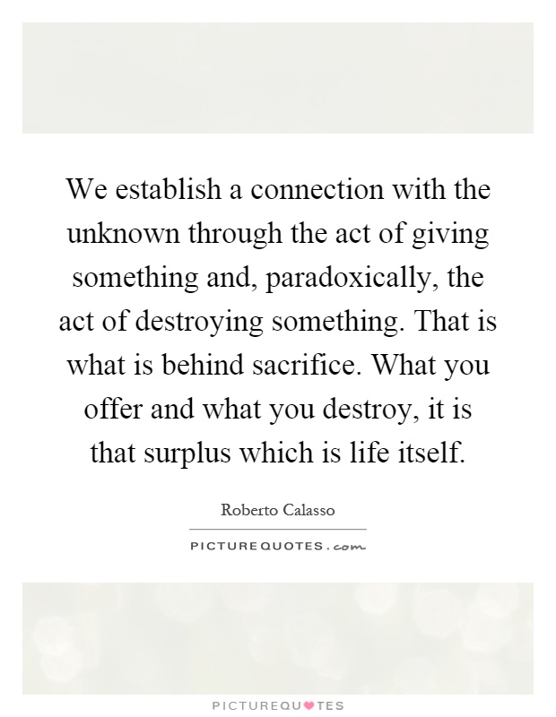 We establish a connection with the unknown through the act of giving something and, paradoxically, the act of destroying something. That is what is behind sacrifice. What you offer and what you destroy, it is that surplus which is life itself Picture Quote #1