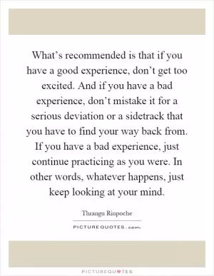 What’s recommended is that if you have a good experience, don’t get too excited. And if you have a bad experience, don’t mistake it for a serious deviation or a sidetrack that you have to find your way back from. If you have a bad experience, just continue practicing as you were. In other words, whatever happens, just keep looking at your mind Picture Quote #1
