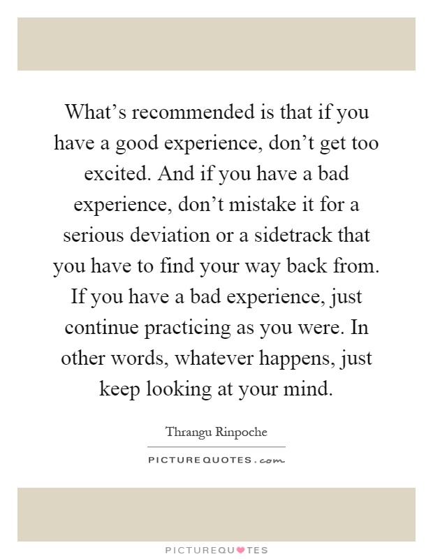 What's recommended is that if you have a good experience, don't get too excited. And if you have a bad experience, don't mistake it for a serious deviation or a sidetrack that you have to find your way back from. If you have a bad experience, just continue practicing as you were. In other words, whatever happens, just keep looking at your mind Picture Quote #1