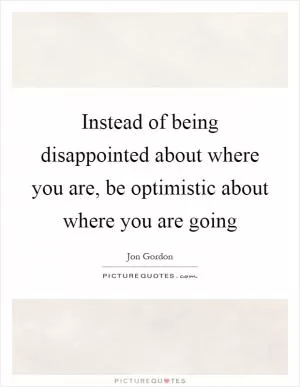 Instead of being disappointed about where you are, be optimistic about where you are going Picture Quote #1