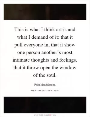 This is what I think art is and what I demand of it: that it pull everyone in, that it show one person another’s most intimate thoughts and feelings, that it throw open the window of the soul Picture Quote #1