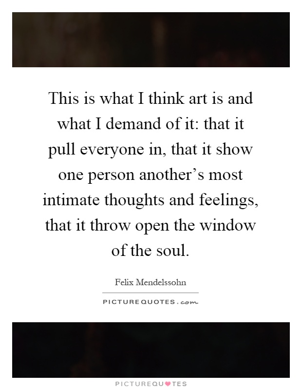 This is what I think art is and what I demand of it: that it pull everyone in, that it show one person another's most intimate thoughts and feelings, that it throw open the window of the soul Picture Quote #1