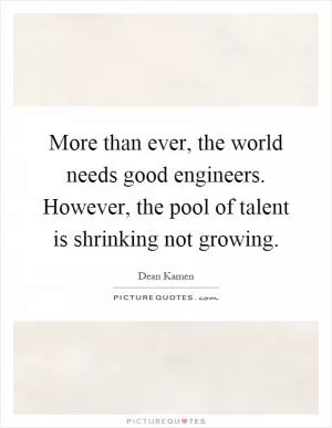 More than ever, the world needs good engineers. However, the pool of talent is shrinking not growing Picture Quote #1