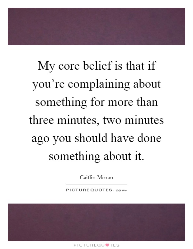 My core belief is that if you're complaining about something for more than three minutes, two minutes ago you should have done something about it Picture Quote #1