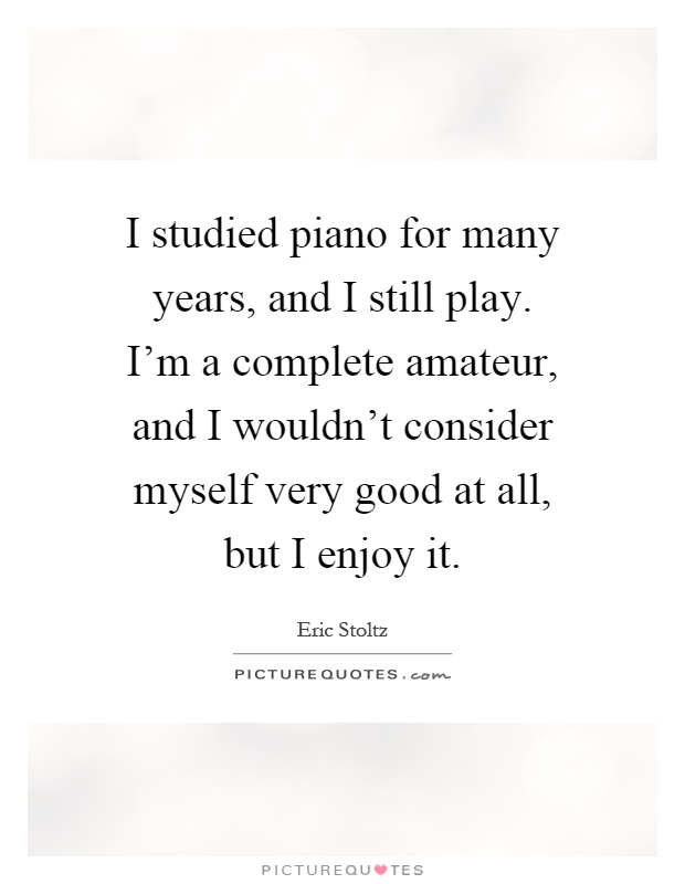 I studied piano for many years, and I still play. I'm a complete amateur, and I wouldn't consider myself very good at all, but I enjoy it Picture Quote #1