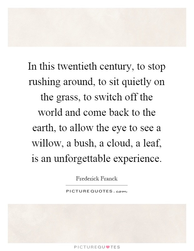 In this twentieth century, to stop rushing around, to sit quietly on the grass, to switch off the world and come back to the earth, to allow the eye to see a willow, a bush, a cloud, a leaf, is an unforgettable experience Picture Quote #1