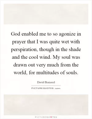 God enabled me to so agonize in prayer that I was quite wet with perspiration, though in the shade and the cool wind. My soul was drawn out very much from the world, for multitudes of souls Picture Quote #1