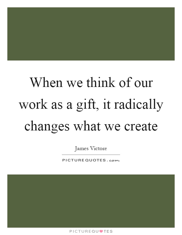 When we think of our work as a gift, it radically changes what we create Picture Quote #1