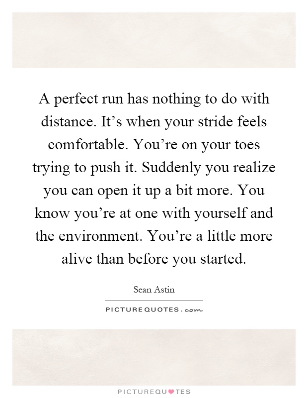 A perfect run has nothing to do with distance. It's when your stride feels comfortable. You're on your toes trying to push it. Suddenly you realize you can open it up a bit more. You know you're at one with yourself and the environment. You're a little more alive than before you started Picture Quote #1