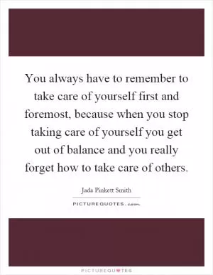 You always have to remember to take care of yourself first and foremost, because when you stop taking care of yourself you get out of balance and you really forget how to take care of others Picture Quote #1
