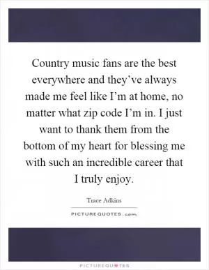 Country music fans are the best everywhere and they’ve always made me feel like I’m at home, no matter what zip code I’m in. I just want to thank them from the bottom of my heart for blessing me with such an incredible career that I truly enjoy Picture Quote #1