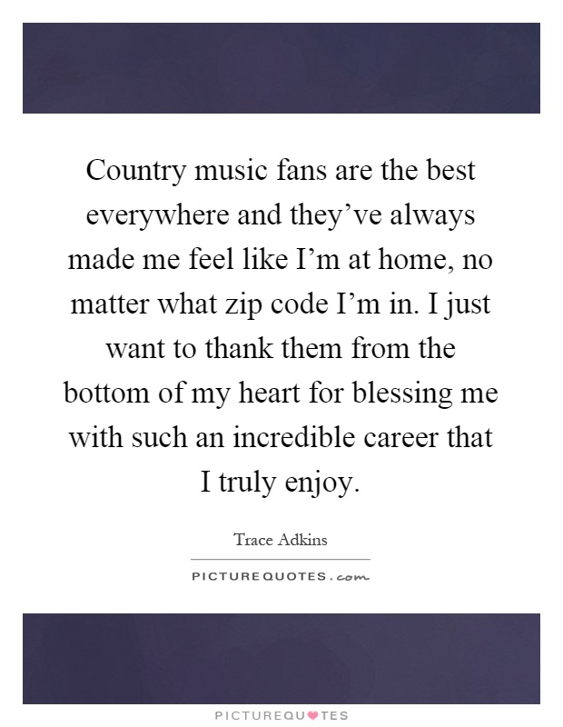 Country music fans are the best everywhere and they've always made me feel like I'm at home, no matter what zip code I'm in. I just want to thank them from the bottom of my heart for blessing me with such an incredible career that I truly enjoy Picture Quote #1