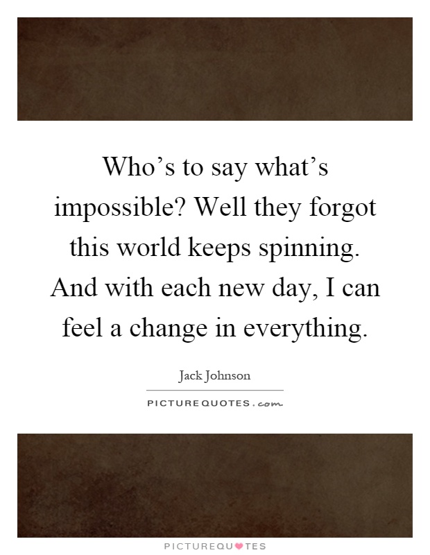 Who's to say what's impossible? Well they forgot this world keeps spinning. And with each new day, I can feel a change in everything Picture Quote #1