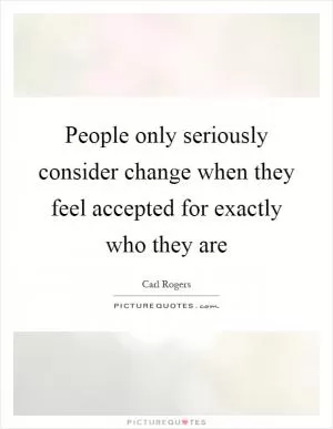 People only seriously consider change when they feel accepted for exactly who they are Picture Quote #1