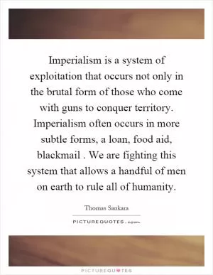Imperialism is a system of exploitation that occurs not only in the brutal form of those who come with guns to conquer territory. Imperialism often occurs in more subtle forms, a loan, food aid, blackmail. We are fighting this system that allows a handful of men on earth to rule all of humanity Picture Quote #1