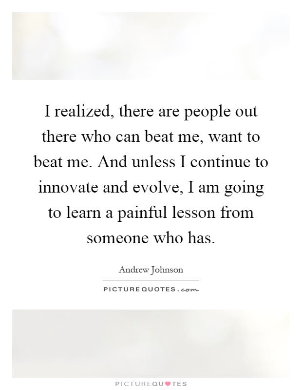 I realized, there are people out there who can beat me, want to beat me. And unless I continue to innovate and evolve, I am going to learn a painful lesson from someone who has Picture Quote #1