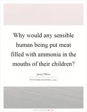 Why would any sensible human being put meat filled with ammonia in the mouths of their children? Picture Quote #1