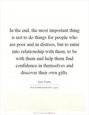 In the end, the most important thing is not to do things for people who are poor and in distress, but to enter into relationship with them, to be with them and help them find confidence in themselves and discover their own gifts Picture Quote #1