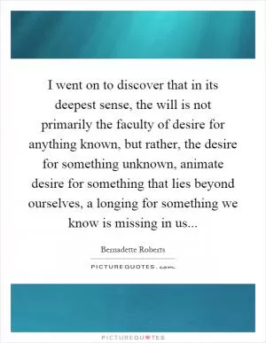 I went on to discover that in its deepest sense, the will is not primarily the faculty of desire for anything known, but rather, the desire for something unknown, animate desire for something that lies beyond ourselves, a longing for something we know is missing in us Picture Quote #1