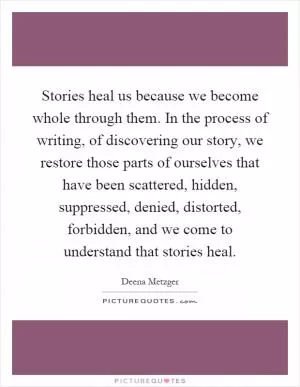 Stories heal us because we become whole through them. In the process of writing, of discovering our story, we restore those parts of ourselves that have been scattered, hidden, suppressed, denied, distorted, forbidden, and we come to understand that stories heal Picture Quote #1