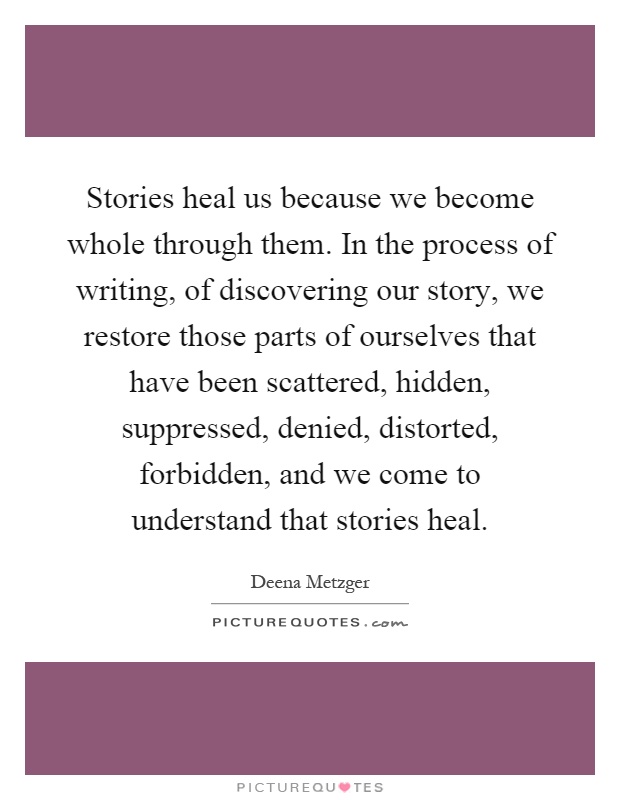 Stories heal us because we become whole through them. In the process of writing, of discovering our story, we restore those parts of ourselves that have been scattered, hidden, suppressed, denied, distorted, forbidden, and we come to understand that stories heal Picture Quote #1