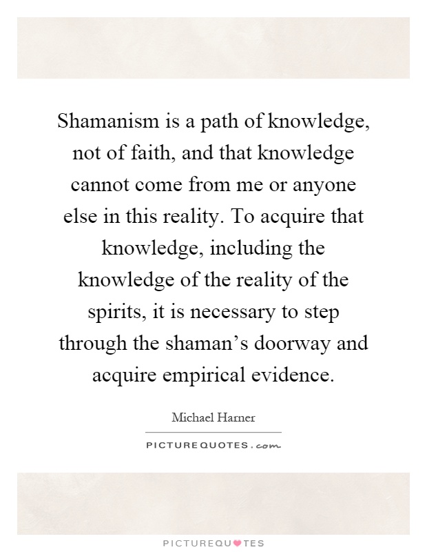 Shamanism is a path of knowledge, not of faith, and that knowledge cannot come from me or anyone else in this reality. To acquire that knowledge, including the knowledge of the reality of the spirits, it is necessary to step through the shaman's doorway and acquire empirical evidence Picture Quote #1