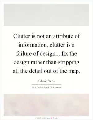 Clutter is not an attribute of information, clutter is a failure of design... fix the design rather than stripping all the detail out of the map Picture Quote #1