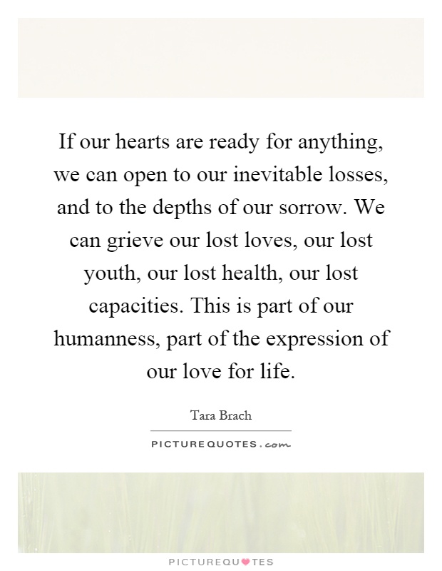 If our hearts are ready for anything, we can open to our inevitable losses, and to the depths of our sorrow. We can grieve our lost loves, our lost youth, our lost health, our lost capacities. This is part of our humanness, part of the expression of our love for life Picture Quote #1