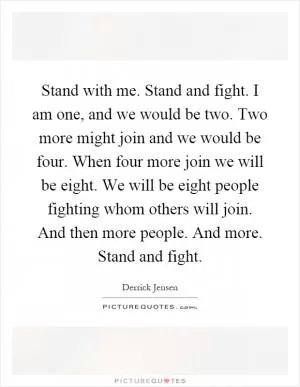 Stand with me. Stand and fight. I am one, and we would be two. Two more might join and we would be four. When four more join we will be eight. We will be eight people fighting whom others will join. And then more people. And more. Stand and fight Picture Quote #1