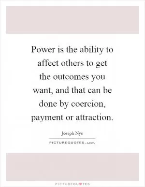 Power is the ability to affect others to get the outcomes you want, and that can be done by coercion, payment or attraction Picture Quote #1