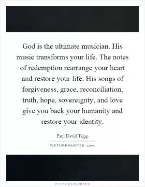 God is the ultimate musician. His music transforms your life. The notes of redemption rearrange your heart and restore your life. His songs of forgiveness, grace, reconciliation, truth, hope, sovereignty, and love give you back your humanity and restore your identity Picture Quote #1