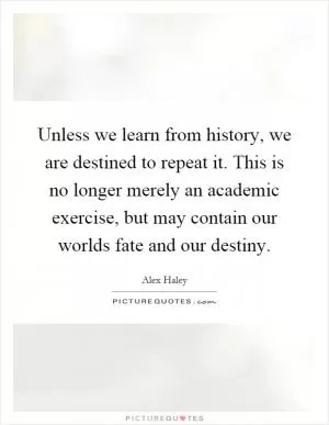 Unless we learn from history, we are destined to repeat it. This is no longer merely an academic exercise, but may contain our worlds fate and our destiny Picture Quote #1